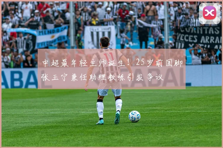 中超最年轻主帅诞生!25岁前国脚张玉宁兼任助理教练引发争议