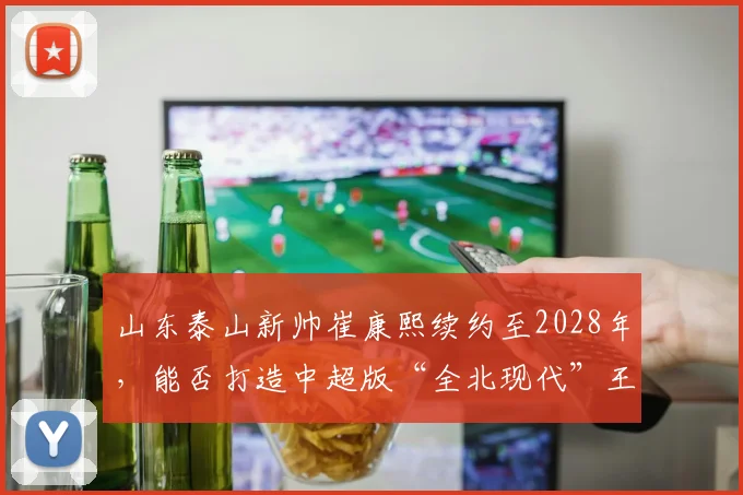 山东泰山新帅崔康熙续约至2028年,能否打造中超版“全北现代”王朝?