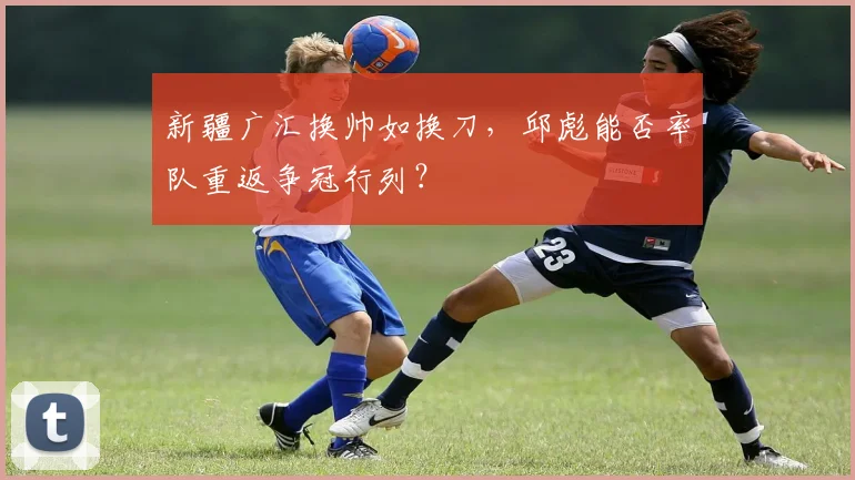 新疆广汇换帅如换刀,邱彪能否率队重返争冠行列?