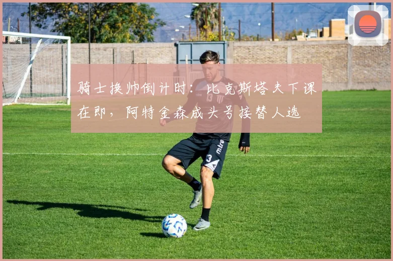 骑士换帅倒计时:比克斯塔夫下课在即,阿特金森成头号接替人选