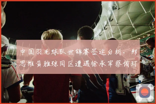中国羽毛球队世锦赛签运分析,郑思维黄雅琼同区遭遇徐承宰蔡侑玎提前预演决赛