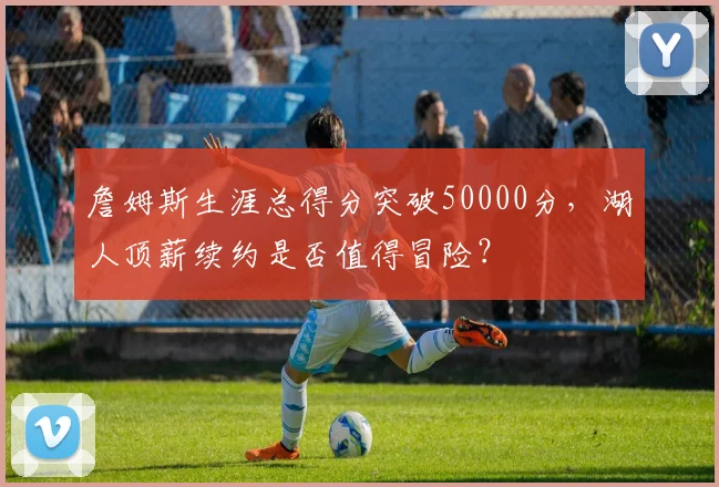 詹姆斯生涯总得分突破50000分,湖人顶薪续约是否值得冒险?