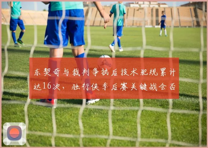 东契奇与裁判争执后技术犯规累计达16次,独行侠季后赛关键战会否遭遇停赛危机