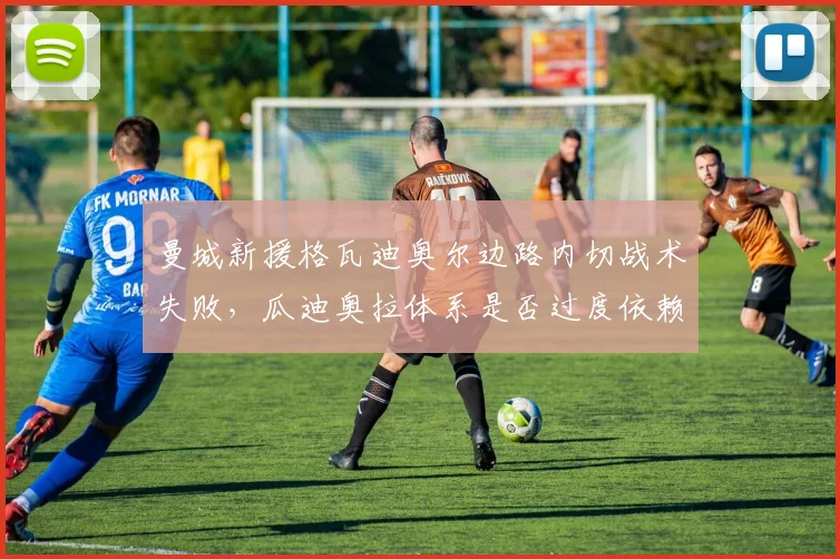 曼城新援格瓦迪奥尔边路内切战术失败,瓜迪奥拉体系是否过度依赖边后卫?