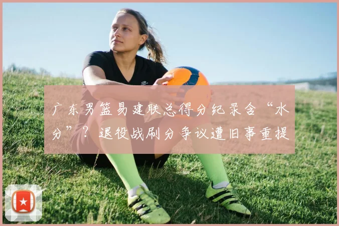 广东男篮易建联总得分纪录含“水分”?退役战刷分争议遭旧事重提