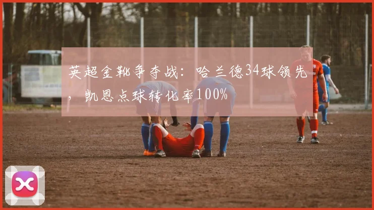 英超金靴争夺战:哈兰德34球领先,凯恩点球转化率100%