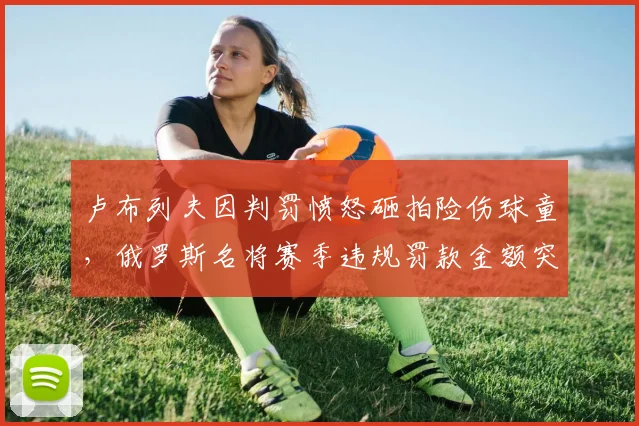 卢布列夫因判罚愤怒砸拍险伤球童,俄罗斯名将赛季违规罚款金额突破10万美元